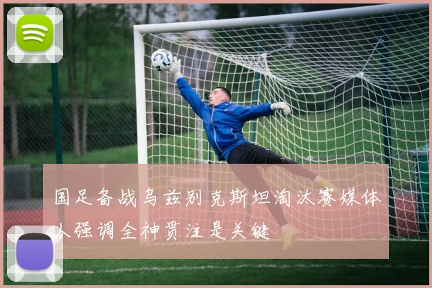 国足备战乌兹别克斯坦淘汰赛媒体人强调全神贯注是关键