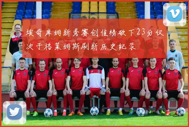 埃奇库姆新秀赛创佳绩砍下23分仅次于格莱姆斯刷新历史纪录