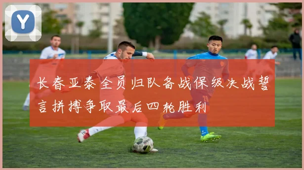 长春亚泰全员归队备战保级决战誓言拼搏争取最后四轮胜利