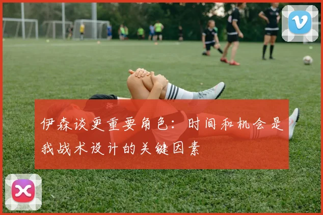 伊森谈更重要角色：时间和机会是我战术设计的关键因素