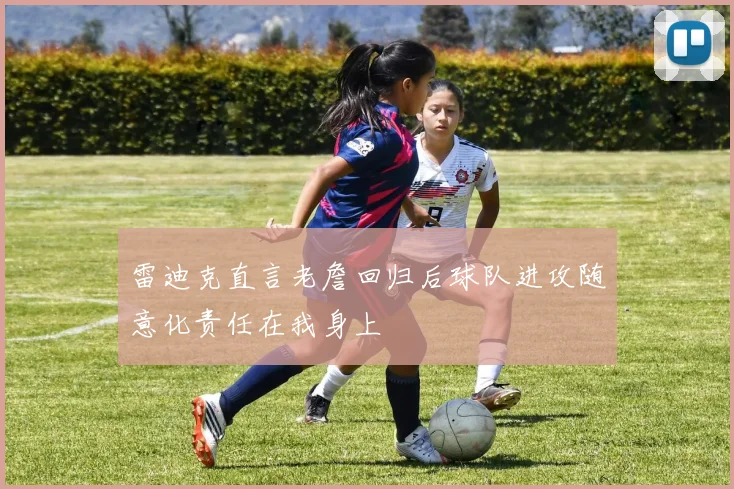 雷迪克直言老詹回归后球队进攻随意化责任在我身上