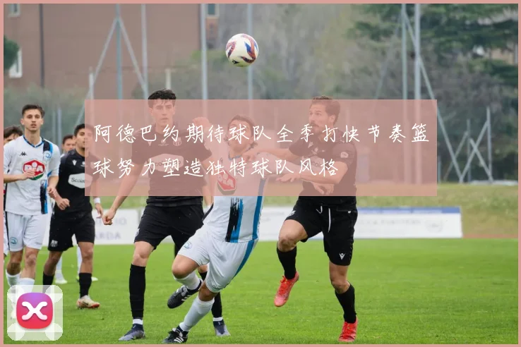 阿德巴约期待球队全季打快节奏篮球努力塑造独特球队风格