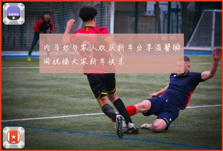 内马尔与家人欢庆新年分享温馨瞬间祝福大家新年快乐
