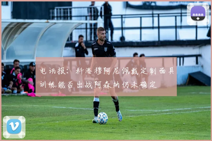 电讯报：科洛穆阿尼佩戴定制面具训练能否出战阿森纳仍未确定