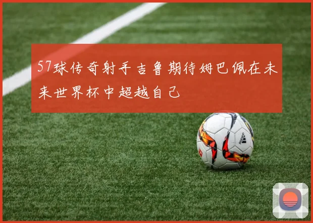 57球传奇射手吉鲁期待姆巴佩在未来世界杯中超越自己