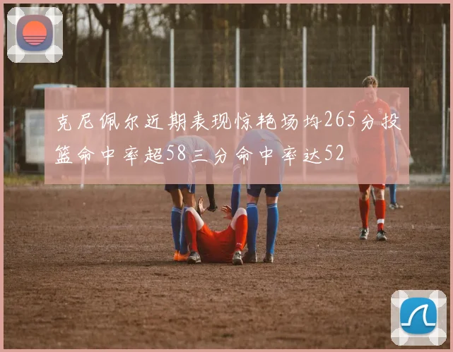 克尼佩尔近期表现惊艳场均265分投篮命中率超58三分命中率达52