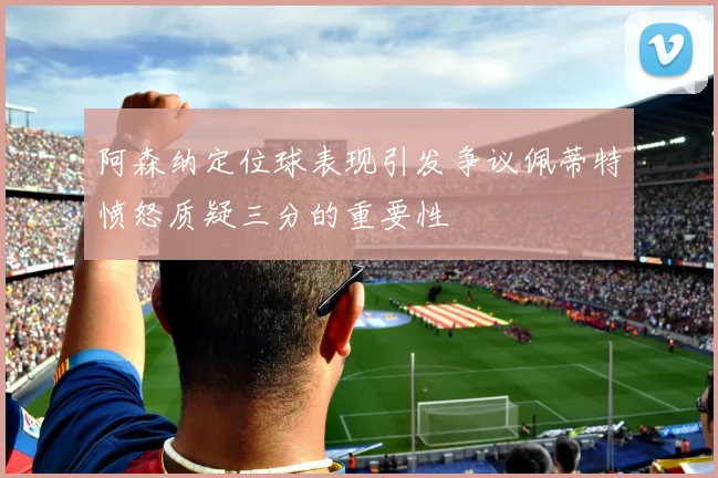 阿森纳定位球表现引发争议佩蒂特愤怒质疑三分的重要性