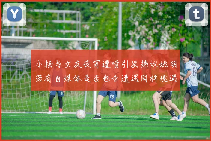 小杨与女友夜宵遭喷引发热议姚明若有自媒体是否也会遭遇同样境遇