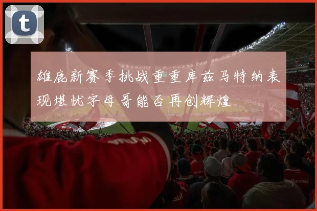 雄鹿新赛季挑战重重库兹马特纳表现堪忧字母哥能否再创辉煌
