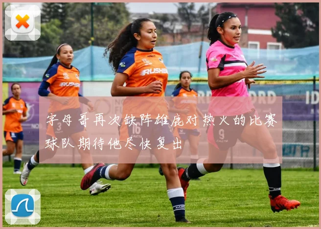 字母哥再次缺阵雄鹿对热火的比赛球队期待他尽快复出