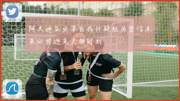阿夫迪亚分享自我怀疑经历坚信未来必将迎来光明时刻