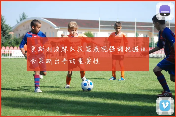 莫斯利谈球队投篮表现强调把握机会果断出手的重要性