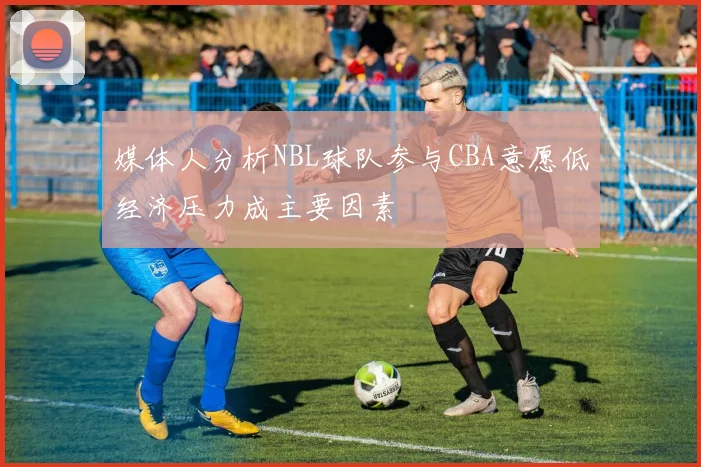 媒体人分析NBL球队参与CBA意愿低经济压力成主要因素