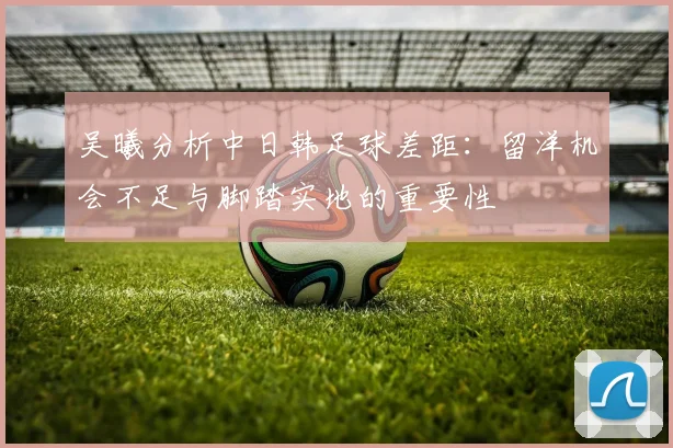 吴曦分析中日韩足球差距：留洋机会不足与脚踏实地的重要性
