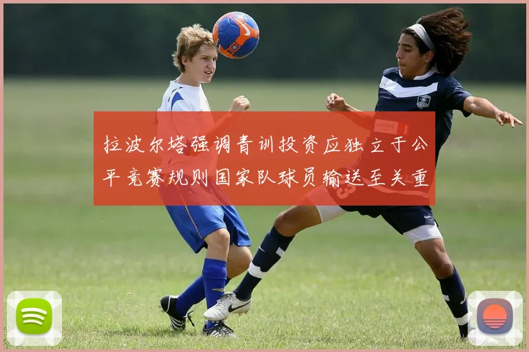 拉波尔塔强调青训投资应独立于公平竞赛规则国家队球员输送至关重要