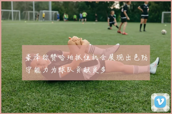 豪泽称赞哈珀抓住机会展现出色防守能力为球队贡献良多