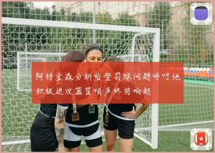 阿特金森分析哈登罚球问题呼吁他积极进攻篮筐哨声终将响起