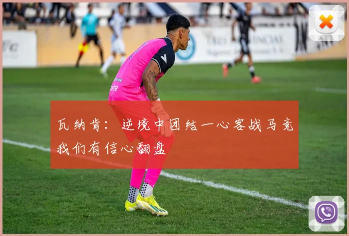瓦纳肯：逆境中团结一心客战马竞我们有信心翻盘