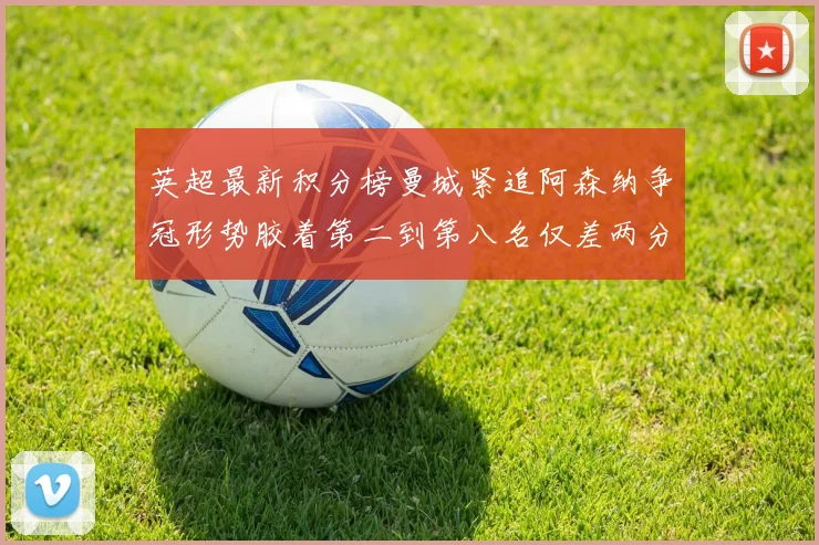 英超最新积分榜曼城紧追阿森纳争冠形势胶着第二到第八名仅差两分
